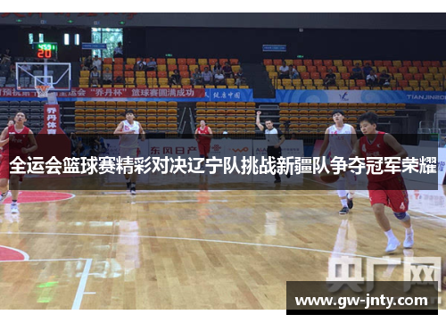 全运会篮球赛精彩对决辽宁队挑战新疆队争夺冠军荣耀