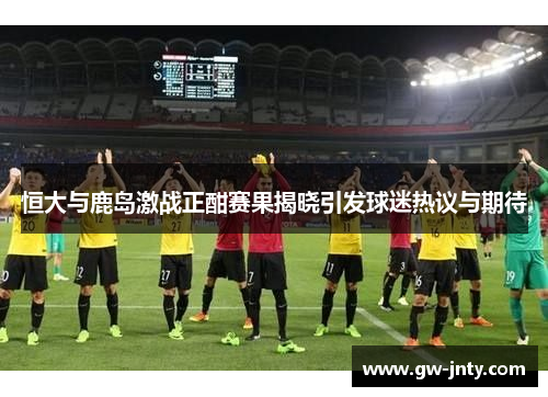 恒大与鹿岛激战正酣赛果揭晓引发球迷热议与期待
